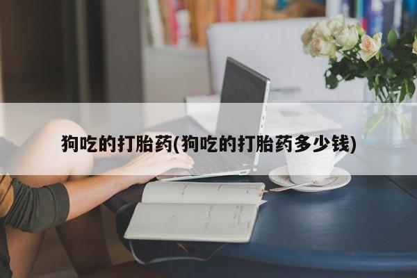 打胎药私人店付一半发货狗吃的打胎药(狗吃的打胎药多少钱)