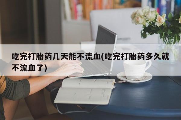 打胎药私人店付一半发货吃完打胎药几天能不流血(吃完打胎药多久就不流血了)