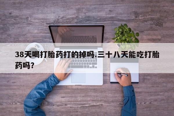 打胎药私人店付一半发货38天喝打胎药打的掉吗.三十八天能吃打胎药吗？