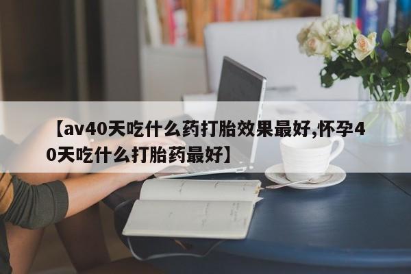打胎药私人店付一半发货【av40天吃什么药打胎效果最好,怀孕40天吃什么打胎药最好】