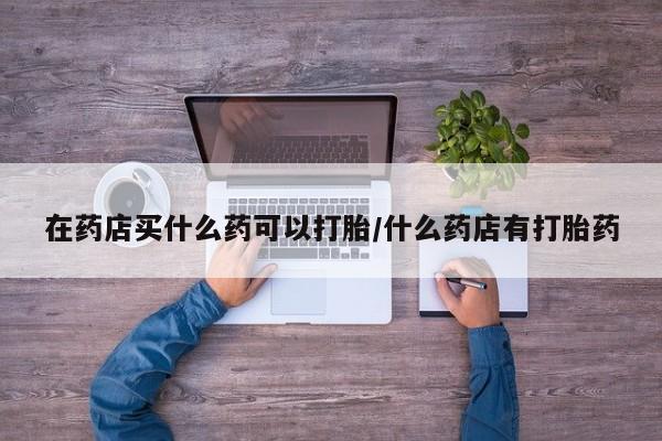打胎药私人店付一半发货在药店买什么药可以打胎/什么药店有打胎药