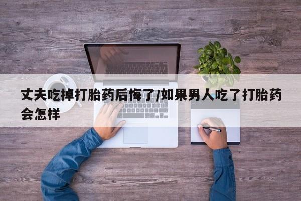 打胎药私人店付一半发货丈夫吃掉打胎药后悔了/如果男人吃了打胎药会怎样