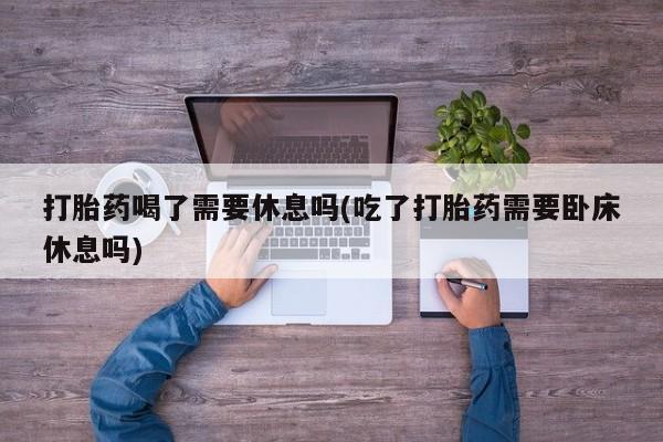 打胎药私人店付一半发货打胎药喝了需要休息吗(吃了打胎药需要卧床休息吗)