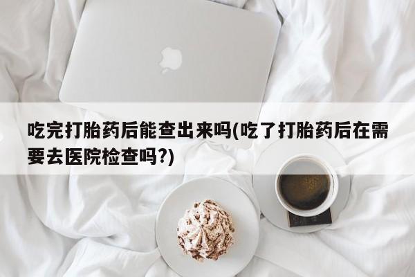 打胎药私人店付一半发货吃完打胎药后能查出来吗(吃了打胎药后在需要去医院检查吗?)