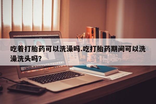 打胎药私人店付一半发货吃着打胎药可以洗澡吗.吃打胎药期间可以洗澡洗头吗？