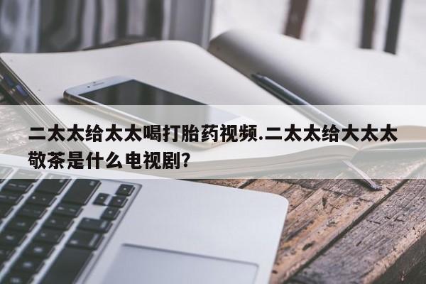 打胎药私人店付一半发货二太太给太太喝打胎药视频.二太太给大太太敬茶是什么电视剧？