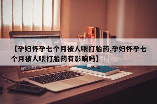 打胎药私人店付一半发货【孕妇怀孕七个月被人喂打胎药,孕妇怀孕七个月被人喂打胎药有影响吗】