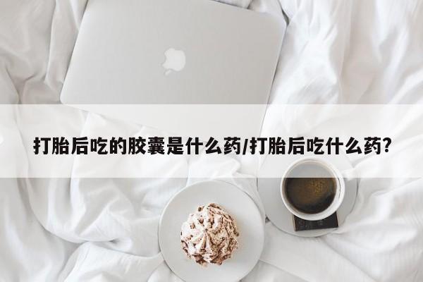 打胎药私人店付一半发货打胎后吃的胶囊是什么药/打胎后吃什么药?