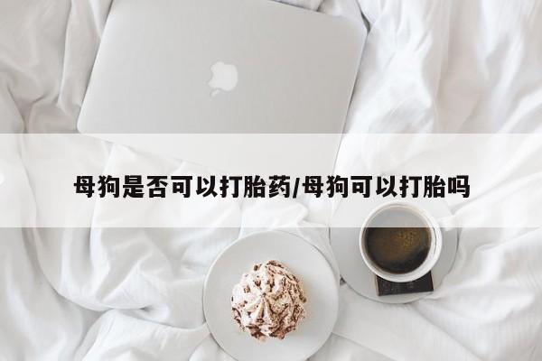 打胎药私人店付一半发货母狗是否可以打胎药/母狗可以打胎吗