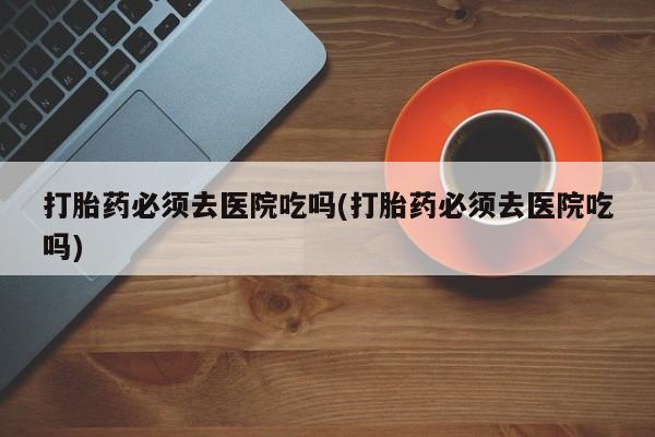 打胎药私人店付一半发货打胎药必须去医院吃吗(打胎药必须去医院吃吗)