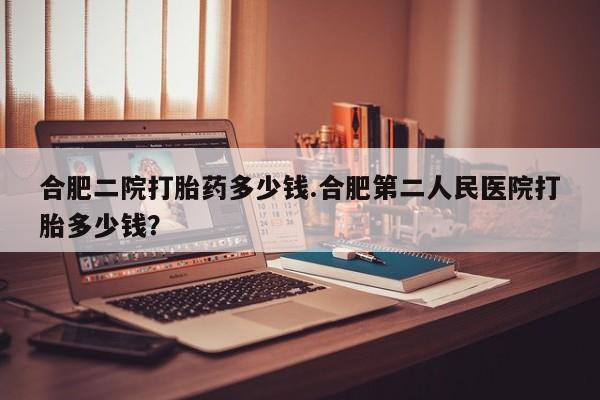 打胎药私人店付一半发货合肥二院打胎药多少钱.合肥第二人民医院打胎多少钱？
