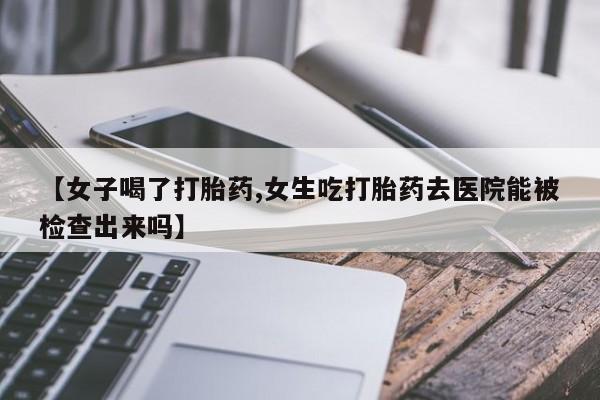 打胎药私人店付一半发货【女子喝了打胎药,女生吃打胎药去医院能被检查出来吗】