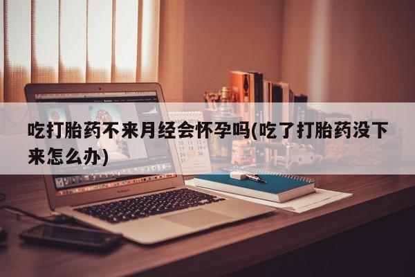 打胎药私人店付一半发货吃打胎药不来月经会怀孕吗(吃了打胎药没下来怎么办)