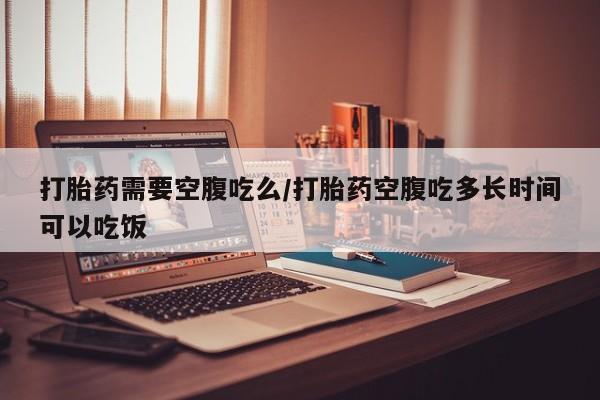 打胎药私人店付一半发货打胎药需要空腹吃么/打胎药空腹吃多长时间可以吃饭