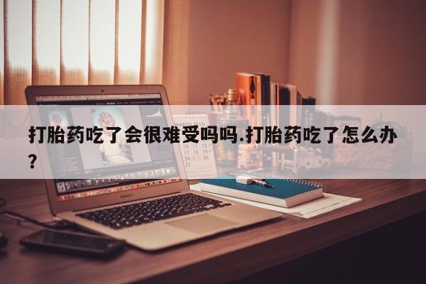 打胎药私人店付一半发货打胎药吃了会很难受吗吗.打胎药吃了怎么办？