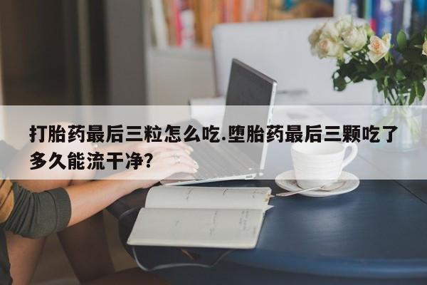 打胎药私人店付一半发货打胎药最后三粒怎么吃.堕胎药最后三颗吃了多久能流干净？