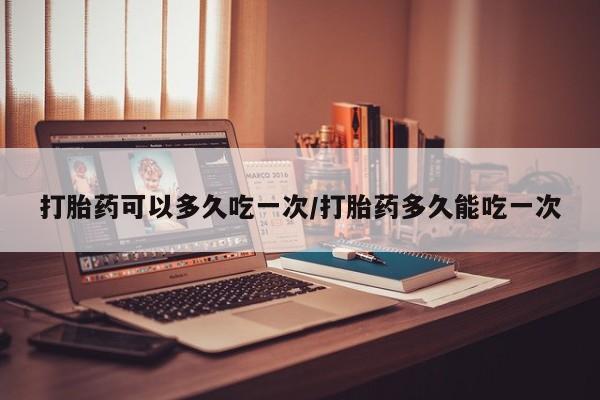 打胎药私人店付一半发货打胎药可以多久吃一次/打胎药多久能吃一次