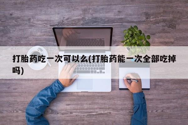 打胎药私人店付一半发货打胎药吃一次可以么(打胎药能一次全部吃掉吗)