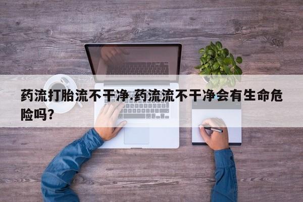 打胎药私人店付一半发货药流打胎流不干净.药流流不干净会有生命危险吗？