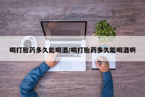 打胎药私人店付一半发货喝打胎药多久能喝酒/喝打胎药多久能喝酒啊