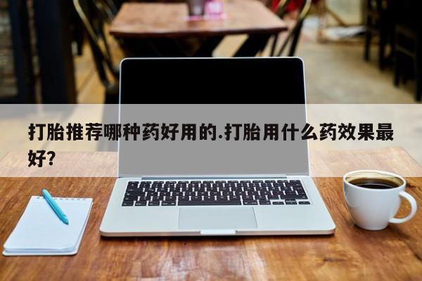 打胎药私人店付一半发货打胎推荐哪种药好用的.打胎用什么药效果最好？