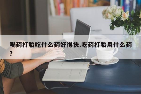 打胎药私人店付一半发货喝药打胎吃什么药好得快.吃药打胎用什么药？