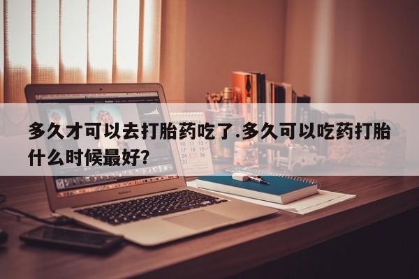 打胎药私人店付一半发货多久才可以去打胎药吃了.多久可以吃药打胎什么时候最好？