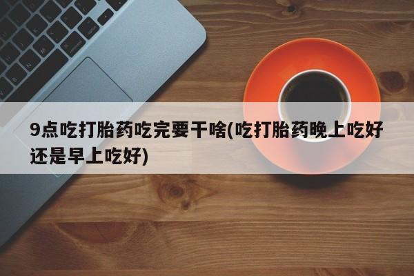 打胎药私人店付一半发货9点吃打胎药吃完要干啥(吃打胎药晚上吃好还是早上吃好)