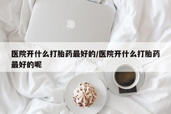 打胎药私人店付一半发货医院开什么打胎药最好的/医院开什么打胎药最好的呢