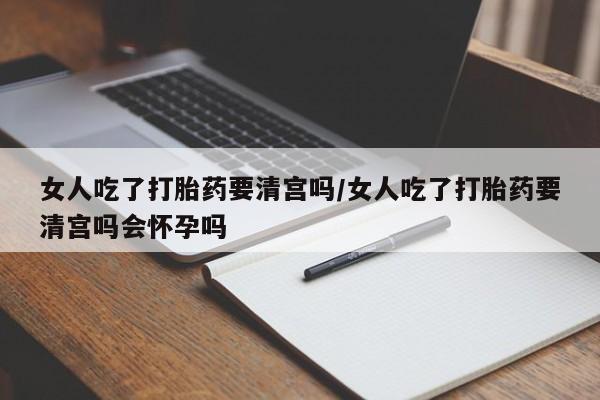 打胎药私人店付一半发货女人吃了打胎药要清宫吗/女人吃了打胎药要清宫吗会怀孕吗