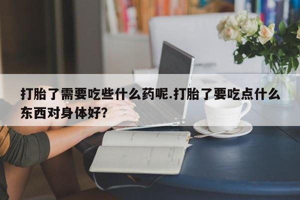 打胎药私人店付一半发货打胎了需要吃些什么药呢.打胎了要吃点什么东西对身体好？