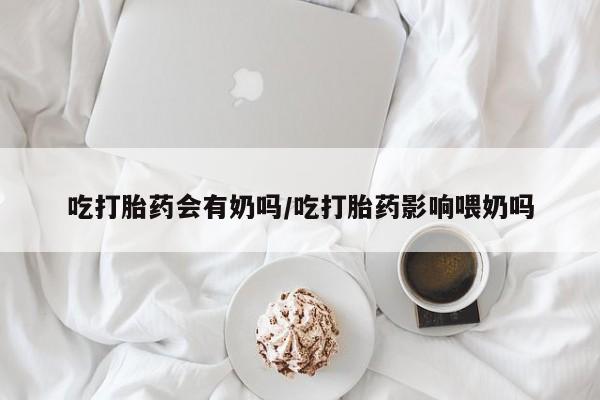 打胎药私人店付一半发货吃打胎药会有奶吗/吃打胎药影响喂奶吗