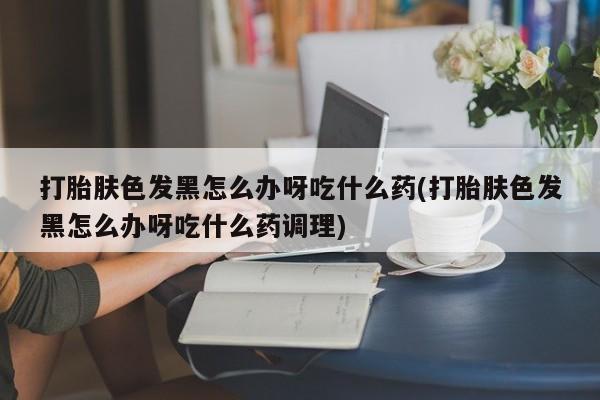 打胎药私人店付一半发货打胎肤色发黑怎么办呀吃什么药(打胎肤色发黑怎么办呀吃什么药调理)