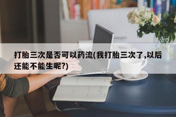打胎药私人店付一半发货打胎三次是否可以药流(我打胎三次了,以后还能不能生呢?)