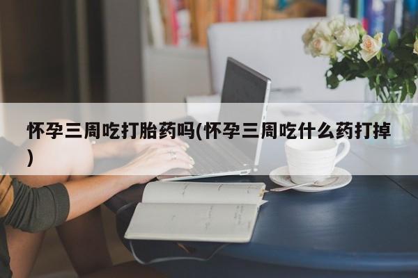 打胎药私人店付一半发货怀孕三周吃打胎药吗(怀孕三周吃什么药打掉)