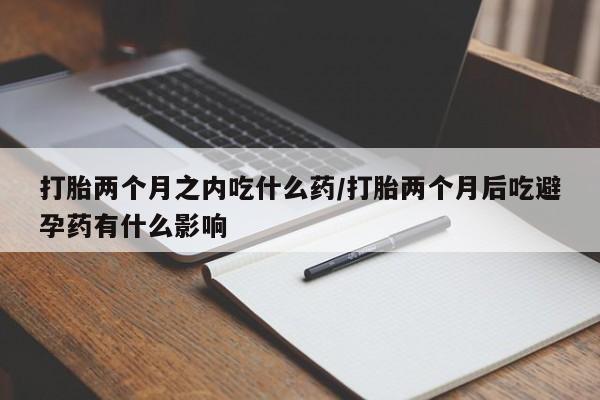 打胎药私人店付一半发货打胎两个月之内吃什么药/打胎两个月后吃避孕药有什么影响
