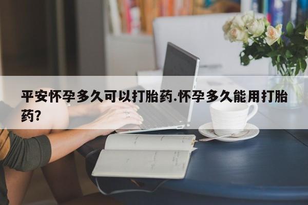 打胎药私人店付一半发货平安怀孕多久可以打胎药.怀孕多久能用打胎药?